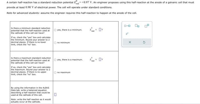 A certain half-reaction has a standard reduction potential Ed=+0.97 V. An engineer proposes using this half-reaction at the anode of a galvanic cell that must
provide at least 0.90 V of electrical power. The cell will operate under standard conditions.
Note for advanced students: assume the engineer requires this half-reaction to happen at the anode of the cell.
Is there a minimum standard reduction
potential that the half-reaction used at yes, there is a minimum.
the cathode of this cell can have?
If so, check the "yes" box and calculate
the minimum, Round your answer to 2
decimal places. If there is no lower
limit, check the "no" box.
Is there a maximum standard reduction
potential that the half-reaction used at
the cathode of this cell can have?
If so, check the "yes" box and calculate
the maximum. Round your answer to 2
decimal places. If there is no upper
limit, check the "no" box.
By using the information in the ALEKS
Data tab, write a balanced equation
describing a half reaction that could be
used at the cathode of this cell.
Note: write the half reaction as it would
actually occur at the cathode..
Ono minimum
O yes, there is a maximum.
Ono maximum
=
Ov
Ered Ov
=
ローロ
X
G