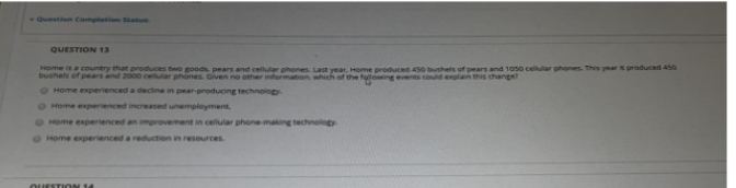 Question Completion Statue
QUESTION 13
Home is a country that produces two goods, pears and cellular phones. Last year, Home produced 450 bushels of pears and 1050 cellular phones. This year it produced 450
bushels of pears and 2000 cellular phones. Given no other information, which of the following events could explain this change?
Home experienced a decline in pear-producing technology
Home experienced increased unemployment.
Home experienced an improvement in cellular phone-making technology
Home experienced a reduction in resources.
QUESTION 14