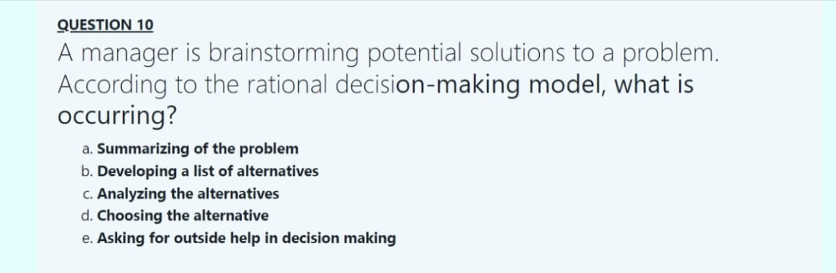 QUESTION 10
A manager is brainstorming potential solutions to a problem.
According to the rational decision-making model, what is
occurring?
a. Summarizing of the problem
b. Developing a list of alternatives
c. Analyzing the alternatives
d. Choosing the alternative
e. Asking for outside help in decision making