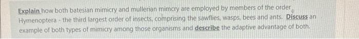 Explain how both batesian mimicry and mullerian mimcry are employed by members of the order
Hymenoptera - the third largest order of insects, comprising the sawflies, wasps, bees and ants. Discuss an
example of both types of mimicry among those organisms and describe the adaptive advantage of both.