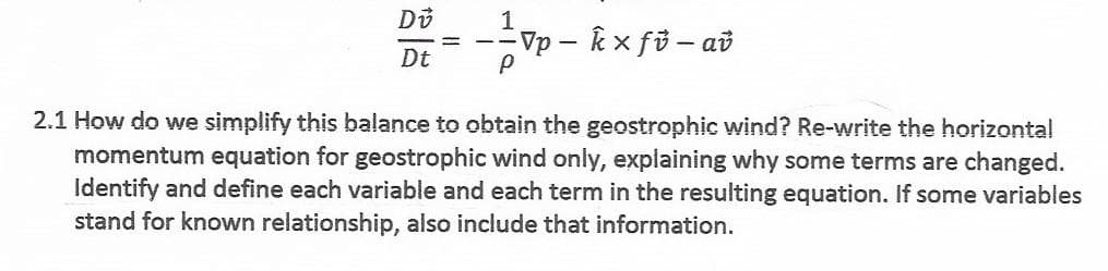 Do
Vp – k x fö – að
Dt
2.1 How do we simplify this balance to obtain the geostrophic wind? Re-write the horizontal
momentum equation for geostrophic wind only, explaining why some terms are changed.
Identify and define each variable and each term in the resulting equation. If some variables
stand for known relationship, also include that information.
