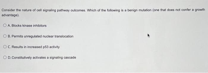 Consider the nature of cell signaling pathway outcomes. Which of the following is a benign mutation (one that does not confer a growth
advantage).
O A. Blocks kinase inhibitors
O B. Permits unregulated nuclear translocation
OC. Results in increased p53 activity
O D. Constitutively activates a signaling cascade
