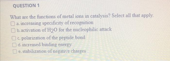 QUESTION 1
What are the functions of metal ions in catalysis? Select all that apply.
O a. increasing specificity of recognition
O b. activation of H20 for the nucleophilic attack
OC. polarization of the peptide bond
Od. increased binding energy
O e. stabilization of negative charges
