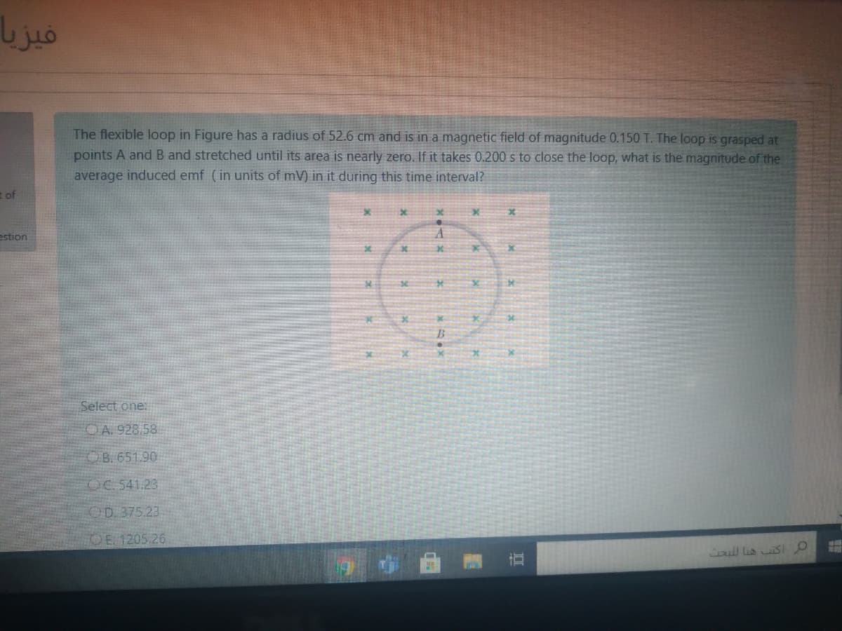 The flexible loop in Figure has a radius of 52.6 cm and is in a magnetic field of magnitude 0.150 T. The loop is grasped at
points A and B and stretched until its area is nearly zero. If it takes 0.200 s to close the loop, what is the magnitude of the
average induced emf (in units of mV) in it during this time interval?
t of
estion
se.
Select one:
OA. 928.58
OB. 651.90
OC 541.23
OD. 375.23
OE 1205 26
Coul Lis SI O
