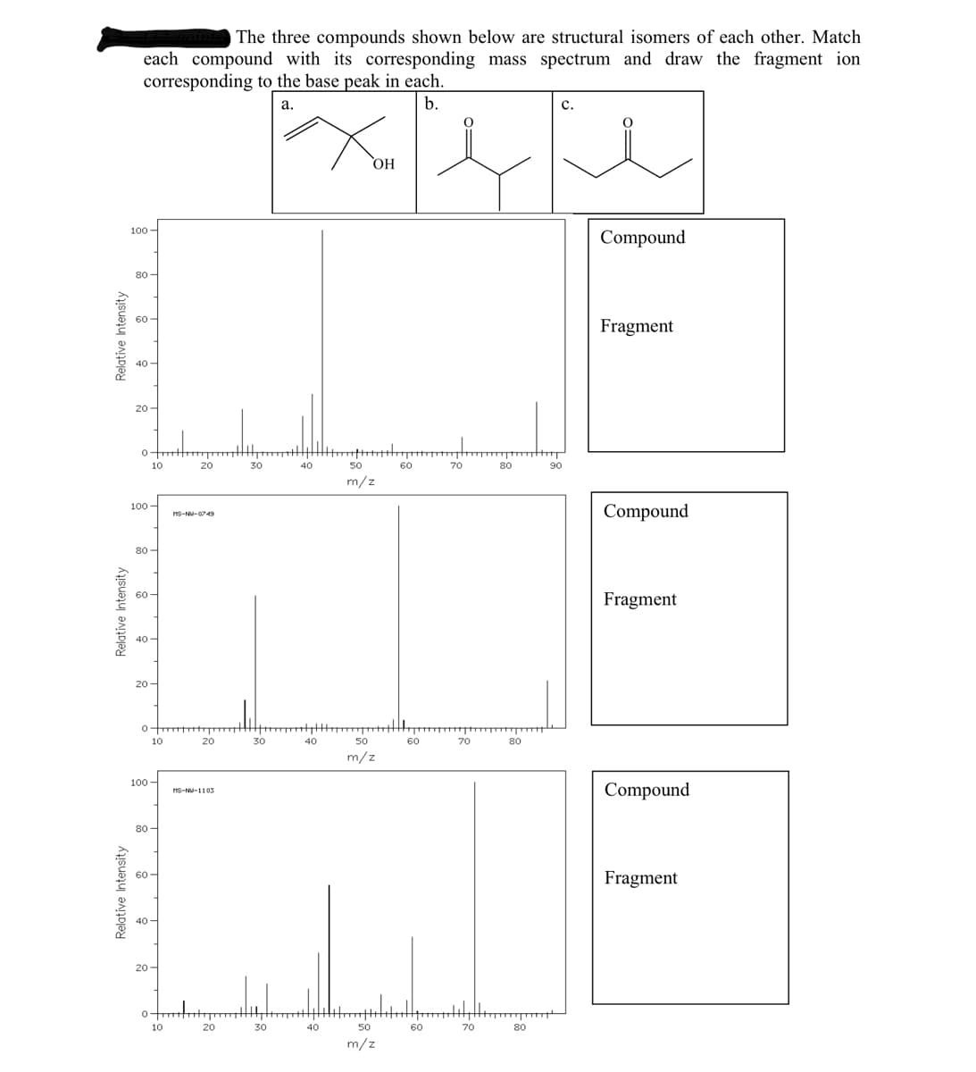 The three compounds shown below are structural isomers of each other. Match
each compound with its corresponding mass spectrum and draw the fragment ion
corresponding to the base peak in each.
b.
а.
c.
с.
HO
100 -
Compound
80 -
60 -
Fragment
40-
20 -
10
20
30
40
50
60
70
80
90
m/z
100 -
Compound
HS-NU-0749
80 -
60-
Fragment
40 -
20 -
10
20
30
40
50
60
70
80
m/z
100 -
Compound
HS-NU-1103
80 -
60 -
Fragment
40 -
20 -
10
20
30
40
50
60
70
80
m/z
Relative
Intensity
Relative Intensity
Relative Intensity
