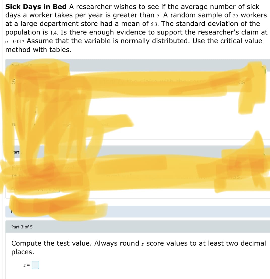 Sick Days in Bed A researcher wishes to see if the average number of sick
days a worker takes per year is greater than 5. A random sample of 25 workers
at a large department store had a mean of 5.3. The standard deviation of the
population is 1.4. Is there enough evidence to support the researcher's claim at
a= 0.01? Assume that the variable is normally distributed. Use the critical value
method with tables.
Dart of
S
the claim with the com
es
Th
one
Part
Fin
Mas.
Part 3 of 5
Compute the test value. Always round z score values to at least two decimal
places.
