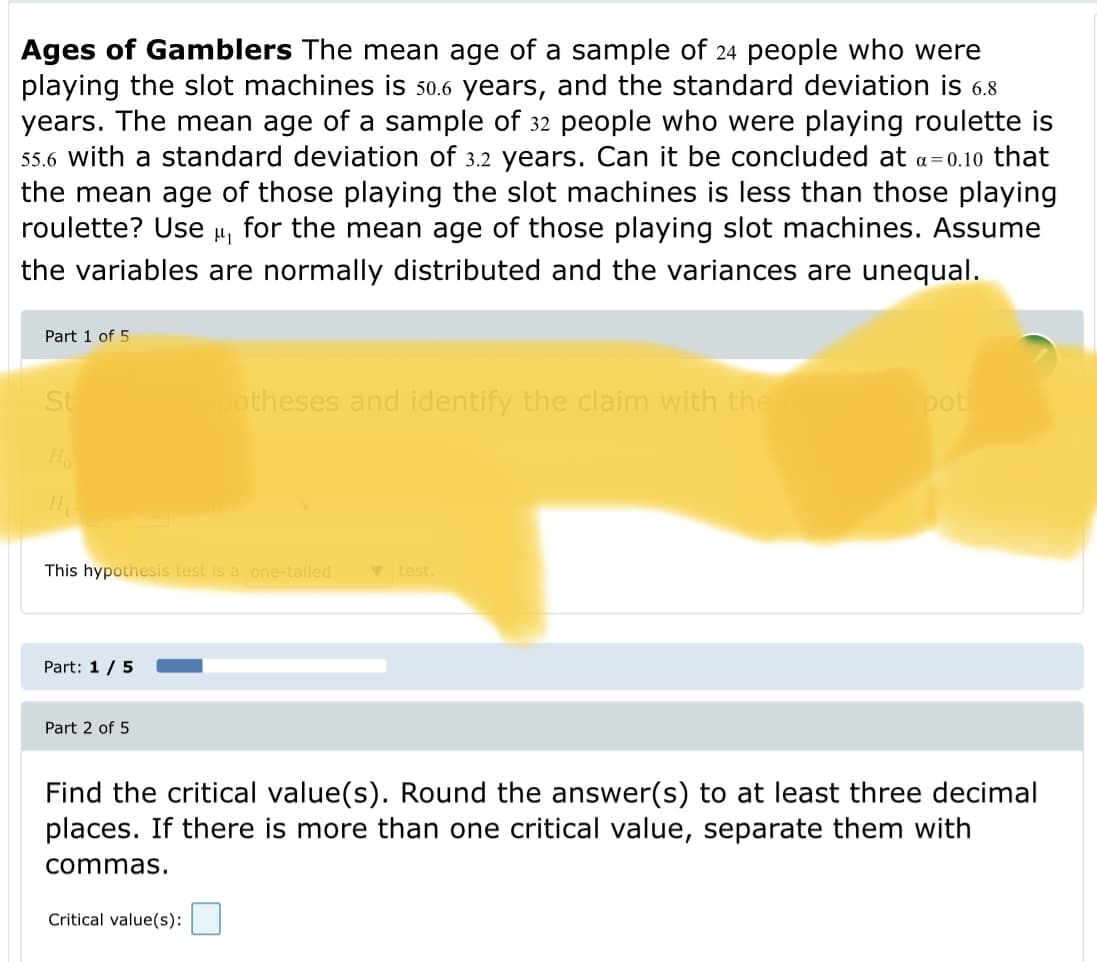 Ages of Gamblers The mean age of a sample of 24 people who were
playing the slot machines is 50.6 years, and the standard deviation is 6.8
years. The mean age of a sample of 32 people who were playing roulette is
55.6 with a standard deviation of 3.2 years. Can it be concluded at a=0.10 that
the mean age of those playing the slot machines is less than those playing
roulette? Use
for the mean age of those playing slot machines. Assume
the variables are normally distributed and the variances are unequal.
Part 1 of 5
St
otheses and identify the claim with the
pot
Ho
This hypothesis test is a one-tailed
V test.
Part: 1/5
Part 2 of 5
Find the critical value(s). Round the answer(s) to at least three decimal
places. If there is more than one critical value, separate them with
commas.
Critical value(s):
