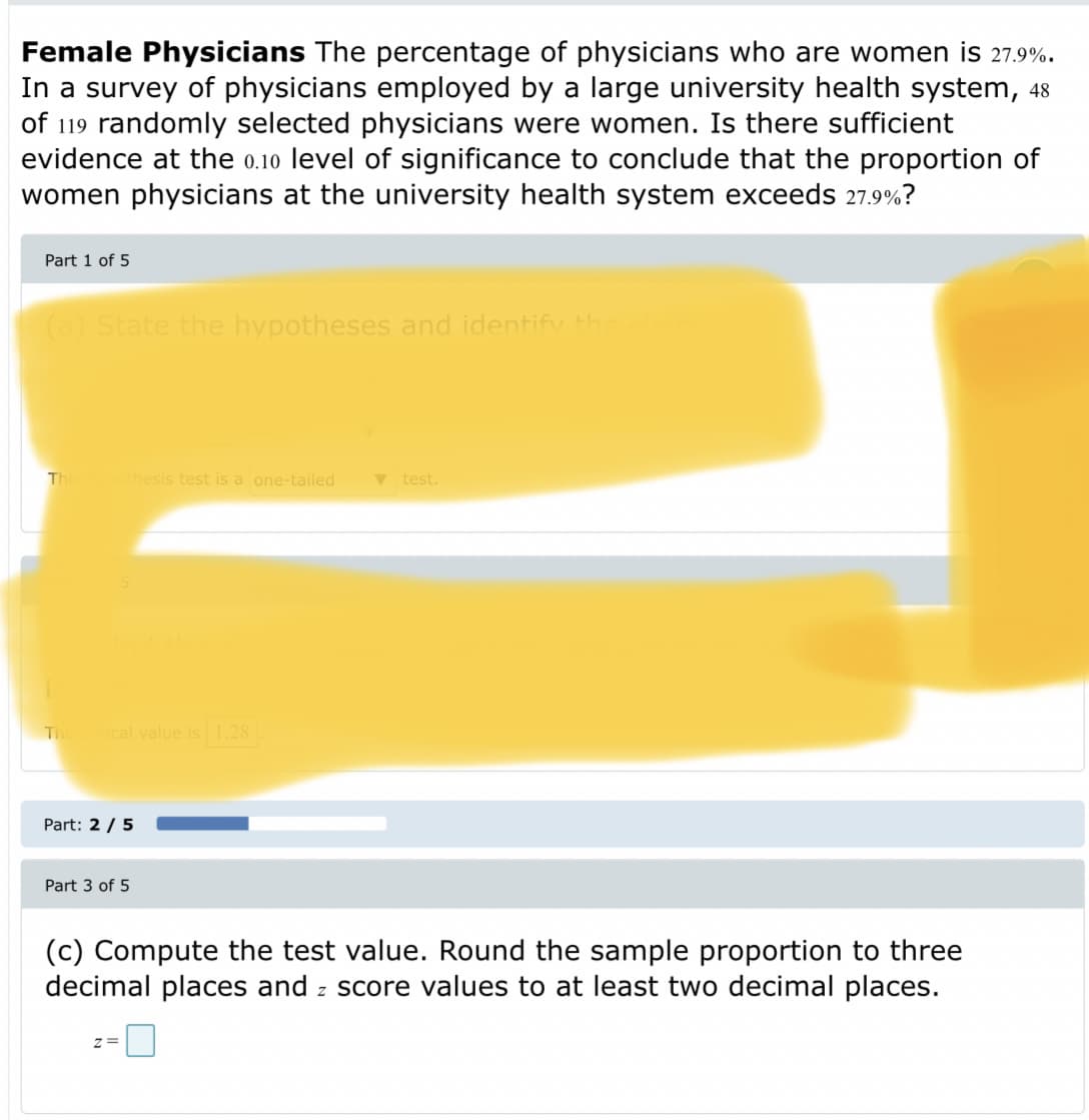 Female Physicians The percentage of physicians who are women is 27.9%.
In a survey of physicians employed by a large university health system, 48
of 119 randomly selected physicians were women. Is there sufficient
evidence at the 0.10 level of significance to conclude that the proportion of
women physicians at the university health system exceeds 27.9%?
Part 1 of 5
(a) State the hypotheses and identifv th
TI
thesis test is a one-tailed
test.
Ti
cal value is .28
Part: 2 /5
Part 3 of 5
(c) Compute the test value. Round the sample proportion to three
decimal places and z score values to at least two decimal places.
