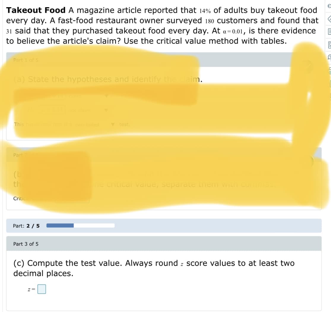 Takeout Food A magazine article reported that 14% of adults buy takeout food
every day. A fast-food restaurant owner surveyed 180 customers and found that
31 said that they purchased takeout food every day. At a=0.01, is there evidence
to believe the article's claim? Use the critical value method with tables.
Part 1 of 5
(a) State the hypotheses and identify the claim.
This hy
is a two-tailed
V test.
Part
(b
th
e critical vaiue, separate them with co
Critic
Part: 2 / 5
Part 3 of 5
(c) Compute the test value. Always round z score values to at least two
decimal places.
z=
