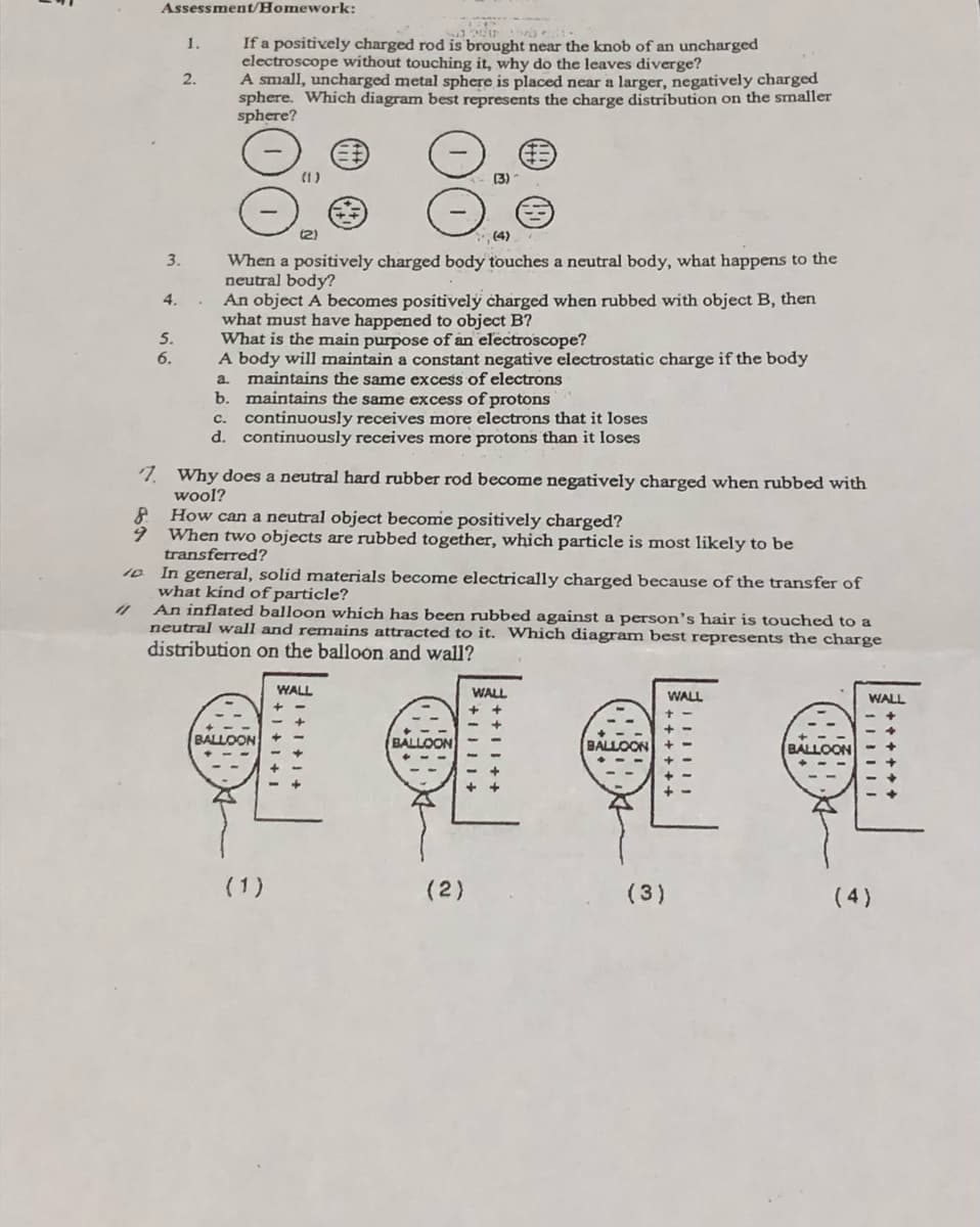 Assessment/Homework:
If a positively charged rod is brought near the knob of an uncharged
electroscope without touching it, why do the leaves diverge?
A small, uncharged metal sphere is placed near a larger, negatively charged
sphere. Which diagram best represents the charge distribution on the smaller
sphere?
1.
2.
(1)
(3)
(2)
(4)
When a positively charged body touches a neutral body, what happens to the
neutral body?
An object A becomes positivelý charged when rubbed with object B, then
what must have happened to object B?
What is the main purpose of an electroscope?
A body will maintain a constant negative electrostatic charge if the body
a. maintains the same excess of electrons
b. maintains the same excess of protons
continuously receives more electrons that it loses
d. continuously receives more protons than it loses
3.
4.
5.
6.
C.
7. Why does a neutral hard rubber rod become negatively charged when rubbed with
wool?
How can a neutral object becomie positively charged?
When two objects are rubbed together, which particle is most likely to be
transferred?
In general, solid materials become electrically charged because of the transfer of
what kínd of particle?
An inflated balloon whích has been rubbed against a person's hair is touched to a
neutral wall and remains attracted to it. Which diagram best represents the charge
distribution on the balloon and wall?
10
WALL
WALL
WALL
WALL
BALLOON
BALLOON
BALLOON
(1)
(2)
(3)
(4)
+ + II ++
I+1 +1 +
