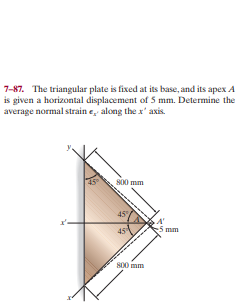 7-87. The triangular plate is fixed at its base, and its apex A
is given a horizontal displacement of 5 mm. Determine the
average normal strain e, along the x' axis.
800 mm
45
mm
45
S00 mm
