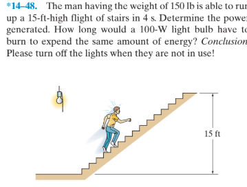 *14-48. The man having the weight of 150 lb is able to rur
up a 15-ft-high flight of stairs in 4 s. Determine the power
generated. How long would a 100-W light bulb have to
burn to expend the same amount of energy? Conclusion
Please turn off the lights when they are not in use!
15 ft
