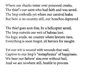 Where our shacks teeter over poisoned creeks,
The thief's our saint who had faith and was saved.
The Imp enthralls yet where our carnival leaks;
But here is no country still, our honchos depraved.
The thief goes scot-free, by a helicopter saved,
The Imp outwits our writ of habeas loot.
No logic avails, no country where lawyers rave,
Everything is soon forgot, all heroics for naught.
Yet our wit is wound with wounds that wail,
Captive to our Imp's "metaphysics" of happiness.
We bear our fathers' sins ever without bail,
And we are nowhere still, hostile to process.
