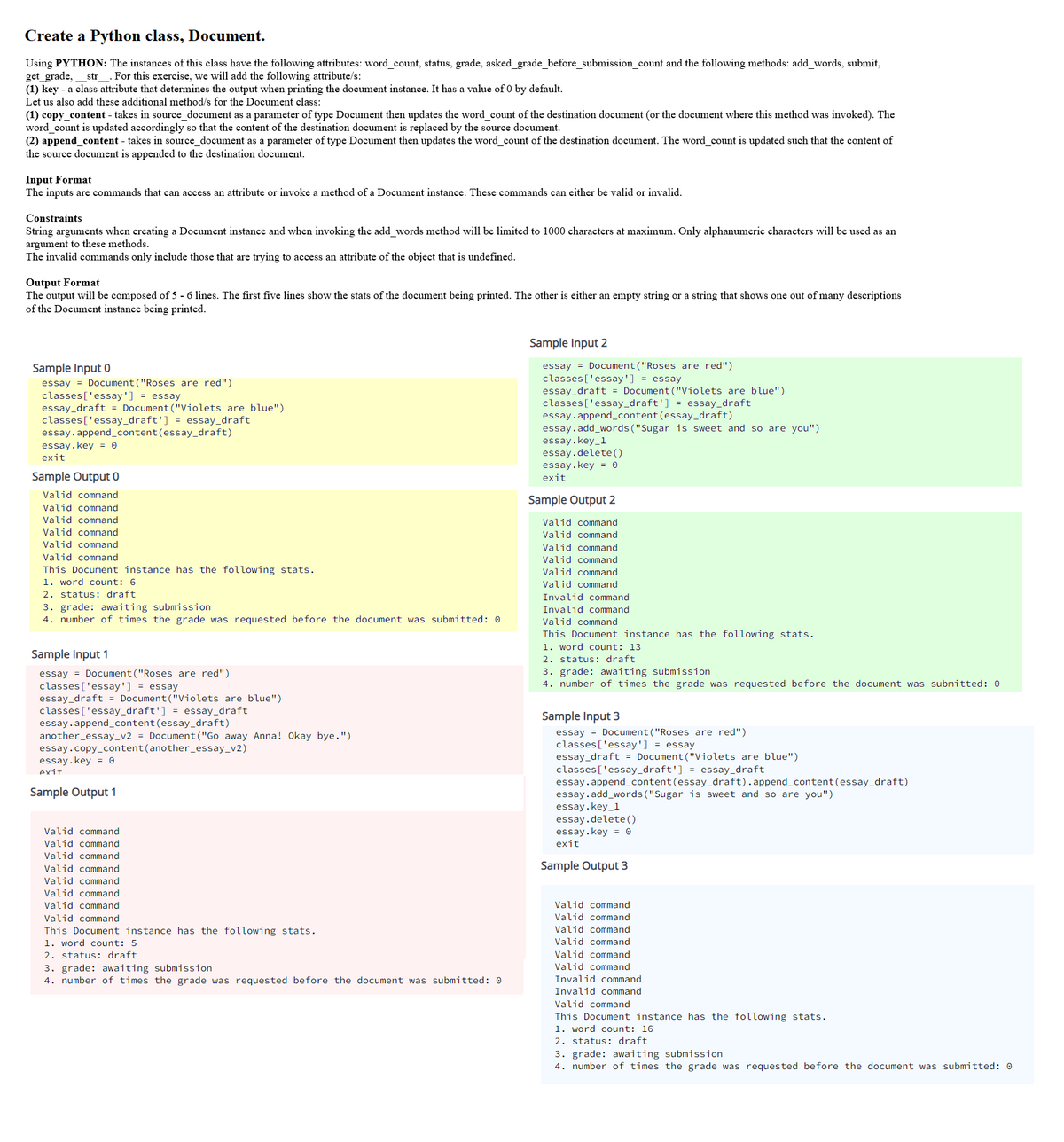 Create a Python class, Document.
Using PYTHON: The instances of this class have the following attributes: word_count, status, grade, asked_grade_before_submission_count and the following methods: add_words, submit,
get_grade,
(1) key - a class attribute that determines the output when printing the document instance. It has a value of 0 by default.
Let us also add these additional method/s for the Document class:
str . For this exercise, we will add the following attribute/s:
(1) copy_content - takes in source_document as a parameter of type Document then updates the word_count of the destination document (or the document where this method was invoked). The
word_count is updated accordingly so that the content of the destination document is replaced by the source document.
(2) append_content - takes in source_document as a parameter of type Document then updates the word_count of the destination document. The word_count is updated such that the content of
the source document is appended to the destination document.
Input Format
The inputs are commands that can access an attribute or invoke a method of a Document instance. These commands can either be valid or invalid.
Constraints
String arguments when creating a Document instance and when invoking the add words method will be limited to 1000 characters at maximum. Only alphanumeric characters will be used as an
argument to these methods.
The invalid commands only include those that are trying to access an attribute of the object that is undefined.
Format
The output will be composed of 5 - 6 lines. The first five lines show the stats of the document being printed. The other is either an empty string or a string that shows one out of many descriptions
of the Document instance being printed.
Sample Input 2
essay = Document ("Roses are red")
classes ['essay'] = essay
essay_draft = Document ("Violets are blue")
classes ['essay_draft'] = essay_draft
essay. append_content(essay_draft)
essay.add_words ("Sugar is sweet and so are you")
essay.key_1
essay.delete( )
essay.key = 0
exit
Sample Input 0
essay = Document ("Roses are red")
classes ['essay'] = essay
essay_draft = Document("Violets are blue")
classes ['essay_draft'] = essay_draft
essay.append_content(essay_draft)
essay.key = 0
exit
Sample Output 0
Valid command
Valid command
Valid command
Valid command
Valid command
Sample Output 2
Valid command
Valid command
Valid command
Valid command
This Document instance has the following stats.
1. word count: 6
Valid command
Valid command
Valid command
2. status: draft
3. grade: awaiting submission
4. number of times the grade was requested before the document was submitted: 0
Invalid command
Invalid command
Valid command
This Document instance has the following stats.
1. word count: 13
2. status: draft
3. grade: awaiting submission
4. number of times the grade was requested before the document was submitted: 0
Sample Input 1
essay = Document ("Roses are red")
classes['essay'] = essay
essay_draft = Document("Violets are blue")
classes ['essay_draft'] = essay_draft
essay.append_content (essay_draft)
another_essay_v2 = Document ("Go away Anna! Okay bye.")
essay.copy_content(another_essay_v2)
essay.key = 0
Sample Input 3
essay = Document ("Roses are red")
classes ['essay'] = essay
essay_draft = Document ("Violets are blue")
classes ['essay_draft'] = essay_draft
essay.append_content(essay_draft).append_content(essay_draft)
essay.add_words("Sugar is sweet and so are you")
essay.key_1
essay.delete()
essay.key = 0
exit
exit
Sample Output 1
Valid command
Valid command
Valid command
Valid command
Valid command
Valid command
Valid command
Valid command
This Document instance has the following stats.
1. word count: 5
Sample Output 3
Valid command
Valid command
Valid command
Valid command
Valid command
2. status: draft
3. grade: awaiting submission
4. number of times the grade was requested before the document was submitted: 0
Valid command
Invalid command
Invalid command
Valid command
This Document instance has the following stats.
1. word count: 16
2. status: draft
3. grade: awaiting submission
4. number of times the grade was requested before the document was submitted: 0
