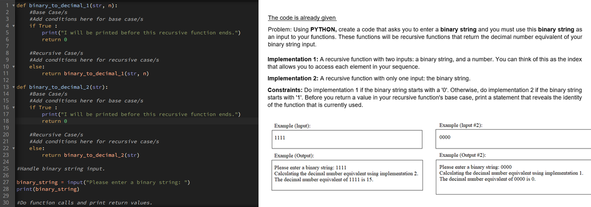 1 v def binary_to_decimal_1(str, n):
2
#Base Case/s
#Add conditions here for base case/s
if True :
print("I will be printed before this recursive function ends.")
3
The code is already given
Problem: Using PYTHON, create a code that asks you to enter a binary string and you must use this binary string as
an input to your functions. These functions will be recursive functions that return the decimal number equivalent of your
binary string input.
return 0
7
#Recursive Case/s
Implementation 1: A recursive function with two inputs: a binary string, and a number. You can think of this as the index
that allows you to access each element in your sequence.
9.
#Add conditions here for recursive case/s
10
else:
11
return binary_to_decimal_1(str, n)
12
Implementation 2: A recursive function with only one input: the binary string.
13
def binary_to_decimal_2(str):
#Base Case/s
Constraints: Do implementation 1 if the binary string starts with a '0'. Otherwise, do implementation 2 if the binary string
starts with '1'. Before you return a value in your recursive function's base case, print a statement that reveals the identity
of the function that is currently used.
14
15
#Add conditions here for base case/s
if True :
16
17
print("I will be printed before this recursive function ends.")
18
return 0
19
Example (Input):
Example (Input #2):
20
#Recursive Case/s
#Add conditions here for recursive case/s
1111
0000
21
22
else:
23
return binary_to_decimal_2(str)
Example (Output):
Example (Output #2):
24
Please enter a binary string: 1111
Calculating the decimal number equivalent using implementation 2.
The decimal number equivalent of 1111 is 15.
Please enter a binary string: 0000
Calculating the decimal number equivalent using implementation 1.
The decimal number equivalent of 0000 is 0.
25
#Handle binary string input.
26
binary_string = input("Please enter a binary string: ")
print(binary_string)
27
28
29
30
#Do function calls and print return values.
