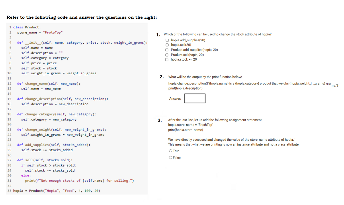 Refer to the following code and answer the questions on the right:
1 class Product:
2
store_name = "ProtoTop"
1. Which of the following can be used to change the stock attribute of hopia?
3
O hopia.add_supplies(20)
O hopia.sell(20)
O Product.add_supplies(hopia, 20)
O Product.selI(hopia, 20)
O hopia.stock += 20
4
def _init_(self, name, category, price, stock, weight_in_grams):
self.name = name
self.description =
self.category = category
8
self.price = price
self.stock = stock
10
self.weight_in_grams = weight_in_grams
2.
What will be the output by the print function below:
11
def change_name(self, new_name):
self.name = new_name
hopia.change_description(f"{hopia.name} is a {hopia.category} product that weighs {hopia.weight_in_grams} grams
print(hopia.description)
12
13
14
15
def change_description(self, new_description):
Answer:
16
self.description = new_description
17
18
def change_category(self, new_category):
19
self.category = new_category
After the last line, let us add the following assignment statement
hopia.store_name = "FreshTop"
3.
20
21
def change_weight(self, new_weight_in_grams):
print(hopia.store_name)
22
self.weight_in_grams = new_weight_in_grams
23
We have directly accessed and changed the value of the store_name attribute of hopia.
This means that what we are printing is now an instance attribute and not a class attribute.
def add_supplies(self, stocks_added):
self.stock += stocks_added
24
25
O True
26
O False
def sell(self, stocks_sold):
if self.stock > stocks_sold:
self.stock -- stocks_sold
27
28
29
30
else:
31
print(f"Not enough stocks of {self.name} for selling.")
32
33 hopia = Product("Hopia", "food", 4, 100, 20)
