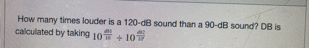 How many times louder is a 120-dB sound than a 90-dB sound? DB is
calculated by taking 10 10
dbl
db2
+ 10 r
