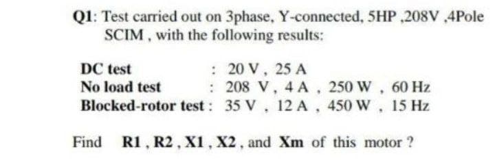 Q1: Test carried out on 3phase, Y-connected, 5HP ,208V ,4Pole
SCIM, with the following results:
: 20 V, 25 A
: 208 V, 4 A, 250 W, 60 Hz
DC test
No load test
Blocked-rotor test: 35 V, 12 A, 450 W, 15 Hz
Find R1, R2, X1, X2, and Xm of this motor ?
