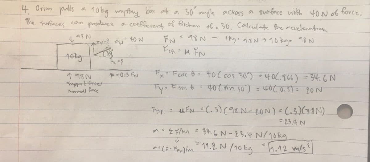 4 Orion jaulls
10 kg myttay boox at a 30 anle across a sur face with
The fruffaces can produce a cceffierent of fitchren of 30. Calaulate Ahe acceleratran.
40.N o6 force.
し98N
FN
と 18N
1ドg:のIN 10kの 78 N
レ
10kg
Fx= Fcor Ô = 4oC cos 30) *4 OC.966) = 34.6N
↑ 98N
Supportfrcet
Nowmdl force
40C.966) = 34.6N
40(in 30) = 40c0.5)= 20 N
qu=0:3 FN
Fy:
s Esm o
FpR
u EN =(.3)(98N- 2ON)=(.3)(48N)
=23,4 N
as& Fim =
34.6N-23.4 N/10kg
ヘCE-Fer) lm
11.2 N (10kg =h.12 m/s
