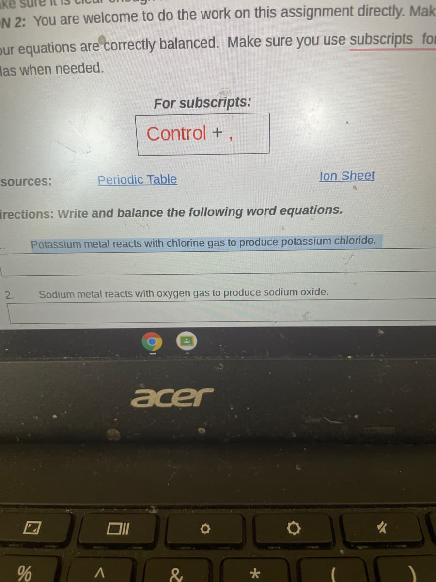 ake
N 2: You are welcome to do the work on this assignment directly. Mak
pur equations are correctly balanced. Make sure you use subscripts for
las when needed.
For subscripts:
Control +,
sources:
Periodic Table
lon Sheet
irections: Write and balance the following word equations.
Potassium metal reacts with chlorine gas to produce potassium chloride.
2.
Sodium metal reacts with oxygen gas to produce sodium oxide.
acer
&
96
