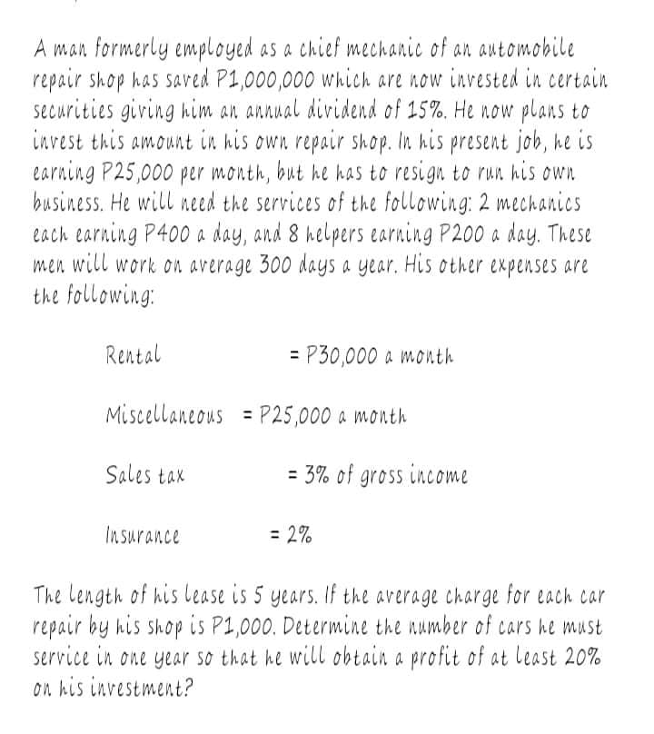 A man formerly employed as a chief mechanic of an automobile
repair shop has saved P1,000,000 which are now invested in certain
securities giving him an annual dividend of 15%. He now plans to
invest this amount in his own repair shop. In his present job, he is
earning P25,000 per month, but he has to resign to run his own
business. He will need the services of the following: 2 mechanics
each earning P400 a day, and 8 helpers earning P200 a day. These
men will work on average 300 days a year. His other expenses are
the following:
Rental
= P30,000 a month
Miscellaneous = P25,000 a month
Sales tax
= 3% of gross income
Insurance
= 2%
The Length of his lease is 5 years. If the average charge for each car
repair by his shop is P1,000. Determine the number of cars he must
service in one year so that he will obtain a profit of at least 20%
on his investment?
