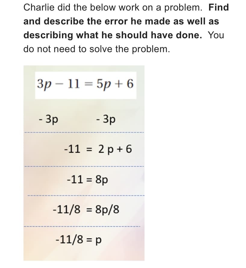 Charlie did the below work on a problem. Find
and describe the error he made as well as
describing what he should have done. You
do not need to solve the problem.
3p-115p+6
- 3p
- 3p
-11 = 2p+6
-11 = 8p
-11/8 = 8p/8
-11/8 = p