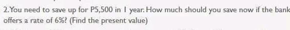 2. You need to save up for P5,500 in I year. How much should you save now if the bank
offers a rate of 6%? (Find the present value)
