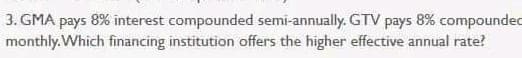 3. GMA pays 8% interest compounded semi-annually. GTV pays 8% compoundec
monthly.Which financing institution offers the higher effective annual rate?
