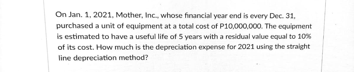 On Jan. 1, 2021, Mother, Inc., whose financial year end is every Dec. 31,
purchased a unit of equipment at a total cost of P10,000,000. The equipment
is estimated to have a useful life of 5 years with a residual value equal to 10%
of its cost. How much is the depreciation expense for 2021 using the straight
line depreciation method?
