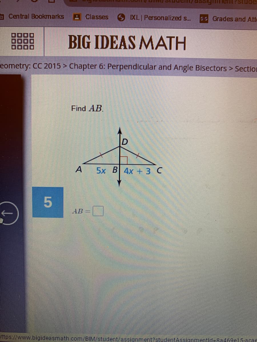 igim
apn
Central Bookmarks Classes
XL Personalized s...
5 Grades and Att
BIG IDEAS MATH
eometry: CC 2015 > Chapter 6: Perpendicular and Angle Bisectors > Section
Find AB.
5x B 4x + 3 C
AB
nttps://www.bigideasmath.com/BIM/student/assignment?studentAssignmentid=Ra469e15-acae
