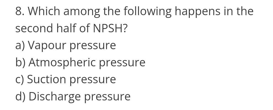 8. Which among the following happens in the
second half of NPSH?
a) Vapour pressure
b) Atmospheric pressure
c) Suction pressure
d) Discharge pressure
