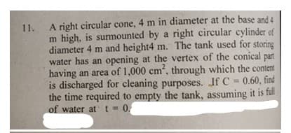 A right circular cone, 4 m in diameter at the base and 4
m high, is surmounted by a right circular cylinder of
diameter 4 m and height4 m. The tank used for storing
water has an opening at the vertex of the conical
having an area of 1,000 cm, through which the content
is discharged for cleaning purposes. If C = 0.60, find
the time required to empty the tank, assuming it is full
of water at t=0,
11.
part
