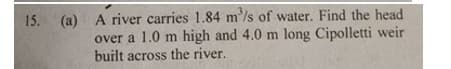 (a) A river carries 1.84 m'/s of water. Find the head
over a 1.0 m high and 4.0 m long Cipolletti weir
built across the river.
15.
