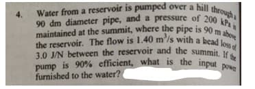 90 dm diameter pipe, and a pressure of 200 kPa
maintained at the summit, where the pipe is 90 m above
3.0 J/N between the reservoir and the summit. If the
pump is 90% efficient, what is the input powe
the reservoir. The flow is 1.40 m'/s with a head loss of
Water from a reservoir is pumped over a hill thro
4.
furnished to the water?
