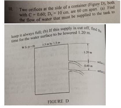 10. Two orifices at the side of a container (Figure D), both
with C = 0.60: D. = 10 cm, are 60 cm apart. (a) Find
the flow of water that must be supplied to the tank to
1.5 m by 1.5 m
W.S. (1-0)
1.20 m
0.60 m
onfice
FIGURE D
