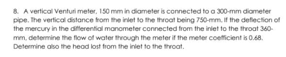 8. A vertical Venturi meter, 150 mm in diameter is connected to a 300-mm diameter
pipe. The vertical distance from the inlet to the throat being 750-mm. If the deflection of
the mercury in the differential manometer connected from the inlet to the throat 360-
mm, determine the flow of water through the meter if the meter coefficient is 0.68.
Determine also the head lost from the inlet to the throat.
