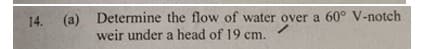 14. (a) Determine the flow of water over a 60° V-notch
weir under a head of 19 cm.
14.
