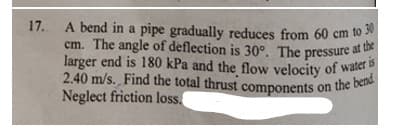 2.40 m/s. Find the total thrust components on the bend
17.
A bend in a pipe gradually reduces from 60 cm to 50
cm. The angle of deflection is 30°. The pressure at u
the
larger end is 180 kPa and the flow velocity of water
Neglect friction loss,
