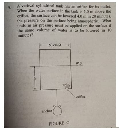 A vertical cylindrical tank has an orifice for its outlet.
9.
When the water surface in the tank is 5.0 m above the
orifice, the surface can be lowered 4.0 m in 20 minutes,
the pressure on the surface being atmospheric. What
uniform air pressure must be applied on the surface if
the same volume of water is to be lowered in 10
minutes?
60 cm Ø
W.S.
h
orifice
anchor
FIGURE C
