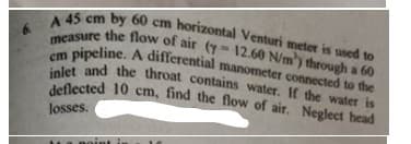 deflected 10 cm, find the flow of air. Neglect head
inlet and the throat contains water. If the water is
A 45 cm by 60 cm horizontal Venturi meter is used to
measure the flow of air (y- 12.60 N/m) through a 60
oipeline. A differential manometer connected to the
losses.
