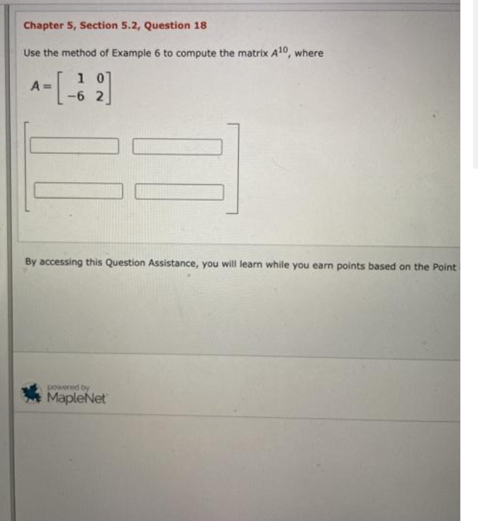 Chapter 5, Section 5.2, Question 18
Use the method of Example 6 to compute the matrix A10, where
1 0
-6 2
A =
By accessing this Question Assistance, you will learn while you earn points based on the Point
a paod
MapleNet
