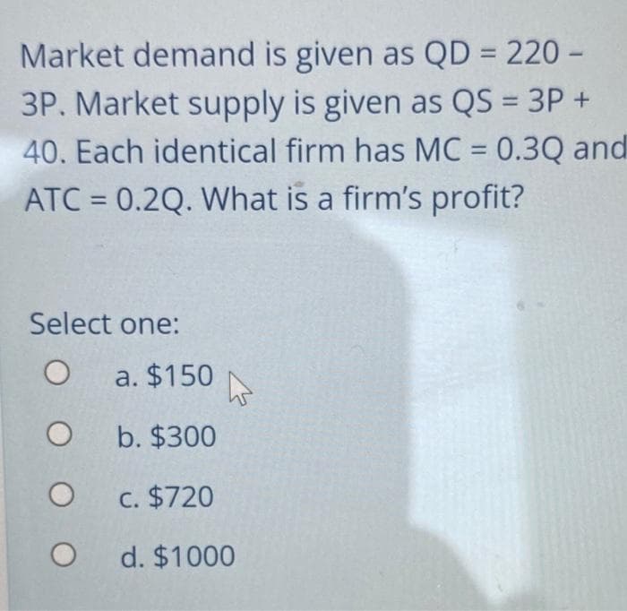 Market demand is given as QD = 220-
3P. Market supply is given as QS = 3P +
40. Each identical firm has MC = 0.3Q and
ATC= 0.2Q. What is a firm's profit?
Select one:
O
O
O
O
a. $150
b. $300
c. $720
d. $1000
