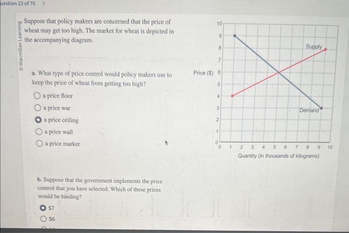 uestion 23 of 70 >
Macmillan Learning
Suppose that policy makers are concerned that the price of
wheat may get too high. The market for wheat is depicted in
the accompanying diagram.
a. What type of price control would policy makers use to
keep the price of wheat from getting too high?
O a price floor
O a price war
a price ceiling
O a price wall
a price marker
b. Suppose that the government implements the price
control that you have selected. Which of these prices.
would be binding?
$7
O $6
10
9
8
7
Price ($) 6)
5
4
3
2
1
0
1
Supply
Demand
2
3 4 5 6
7
8
Quantity (in thousands of kilograms)
9
10