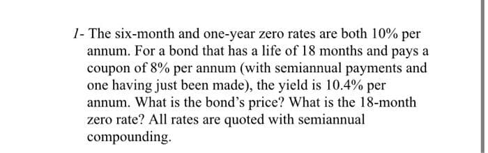 1- The six-month and one-year zero rates are both 10% per
annum. For a bond that has a life of 18 months and pays a
coupon of 8% per annum (with semiannual payments and
one having just been made), the yield is 10.4% per
annum. What is the bond's price? What is the 18-month
zero rate? All rates are quoted with semiannual
compounding.