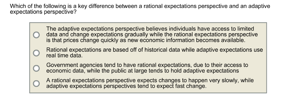 Which of the following is a key difference between a rational expectations perspective and an adaptive
expectations perspective?
The adaptive expectations perspective believes individuals have access to limited
data and change expectations gradually while the rational expectations perspective
is that prices change quickly as new economic information becomes available.
Rational expectations are based off of historical data while adaptive expectations use
real time data.
Government agencies tend to have rational expectations, due to their access to
economic data, while the public at large tends to hold adaptive expectations
A rational expectations perspective expects changes to happen very slowly, while
adaptive expectations perspectives tend to expect fast change.