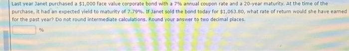 Last year Janet purchased a $1,000 face value corporate bond with a 7% annual coupon rate and a 20-year maturity. At the time of the
purchase, it had an expected yield to maturity of 7.79%. If Janet sold the bond today for $1,063.80, what rate of return would she have earned
for the past year? Do not round intermediate calculations. Round your answer to two decimal places.
%