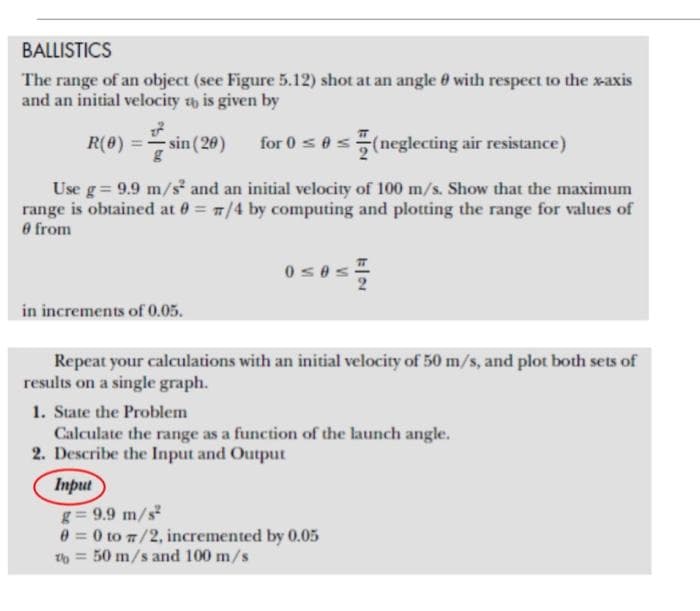 BALLISTICS
The range of an object (see Figure 5.12) shot at an angle 0 with respect to the xaxis
and an initial velocity th is given by
R(0) =
sin (20)
for 0 s0s(neglecting air resistance)
Use g= 9.9 m/s and an initial velocity of 100 m/s. Show that the maximum
range is obtained at 0 = 7/4 by computing and plotting the range for values of
O from
in increments of 0.05.
Repeat your calculations with an initial velocity of 50 m/s, and plot both sets of
results on a single graph.
1. State the Problem
Calculate the range as a function of the launch angle.
2. Describe the Input and Output
Input
g= 9.9 m/s
0 = 0 to 7/2, incremented by 0.05
50 m/s and 100 m/s
%3D
