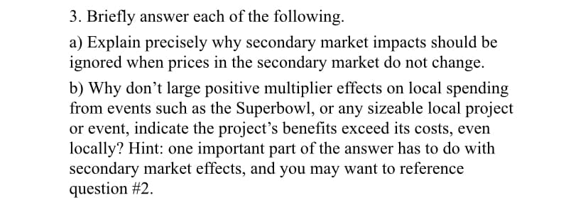 3. Briefly answer each of the following.
a) Explain precisely why secondary market impacts should be
ignored when prices in the secondary market do not change.
b) Why don't large positive multiplier effects on local spending
from events such as the Superbowl, or any sizeable local project
or event, indicate the project's benefits exceed its costs, even
locally? Hint: one important part of the answer has to do with
secondary market effects, and you may want to reference
question #2.
