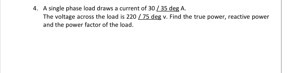 4. A single phase load draws a current of 30 / 35 deg A.
The voltage across the load is 220 / 75 deg v. Find the true power, reactive power
and the power factor of the load.
