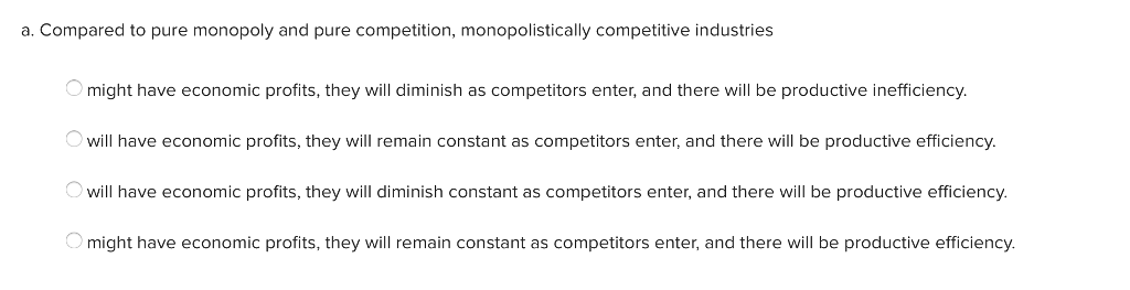 a. Compared to pure monopoly and pure competition, monopolistically competitive industries
O might have economic profits, they will diminish as competitors enter, and there will be productive inefficiency.
O will have economic profits, they will remain constant as competitors enter, and there will be productive efficiency.
O will have economic profits, they will diminish constant as competitors enter, and there will be productive efficiency.
O might have economic profits, they will remain constant as competitors enter, and there will be productive efficiency.